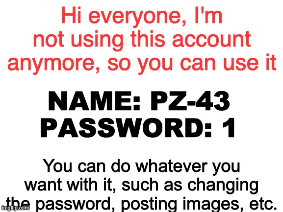 Blank White Template | Hi everyone, I'm not using this account anymore, so you can use it; NAME: PZ-43
PASSWORD: 1; You can do whatever you want with it, such as changing the password, posting images, etc. | image tagged in blank white template | made w/ Imgflip meme maker