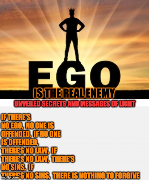 IF THERE'S NO EGO,  NO ONE IS OFFENDED,  IF NO ONE IS OFFENDED,  THERE'S NO LAW,  IF THERE'S NO LAW,  THERE'S NO SINS,  IF THERE'S NO SINS,  THERE IS NOTHING TO FORGIVE; IS THE REAL ENEMY; UNVEILED SECRETS AND MESSAGES OF LIGHT | image tagged in ego | made w/ Imgflip meme maker