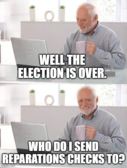 Send em | WELL THE ELECTION IS OVER. WHO DO I SEND REPARATIONS CHECKS TO? | image tagged in old man cup of coffee | made w/ Imgflip meme maker