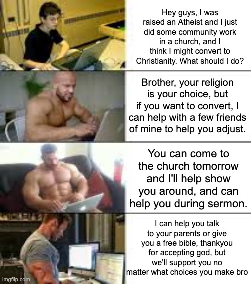 Crusade Time | Hey guys, I was raised an Atheist and I just did some community work in a church, and I think I might convert to Christianity. What should I do? Brother, your religion is your choice, but if you want to convert, I can help with a few friends of mine to help you adjust. You can come to the church tomorrow and I'll help show you around, and can help you during sermon. I can help you talk to your parents or give you a free bible, thankyou for accepting god, but we'll support you no matter what choices you make bro | made w/ Imgflip meme maker