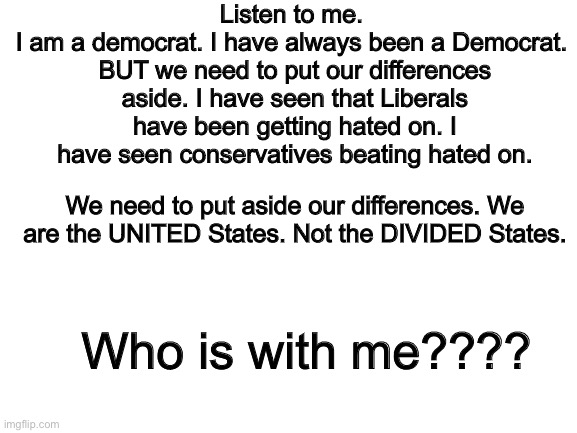 Please hear me out. | Listen to me. 
I am a democrat. I have always been a Democrat. 
BUT we need to put our differences aside. I have seen that Liberals have been getting hated on. I have seen conservatives beating hated on. We need to put aside our differences. We are the UNITED States. Not the DIVIDED States. Who is with me???? | image tagged in joe biden,donald trump,liberals,conservatives,listen,not funny | made w/ Imgflip meme maker