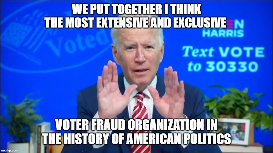 Fraud dems | WE PUT TOGETHER I THINK THE MOST EXTENSIVE AND EXCLUSIVE; VOTER FRAUD ORGANIZATION IN THE HISTORY OF AMERICAN POLITICS | image tagged in joe biden,kamala harris,obama,voter fraud,election 2020,nancy pelosi | made w/ Imgflip meme maker