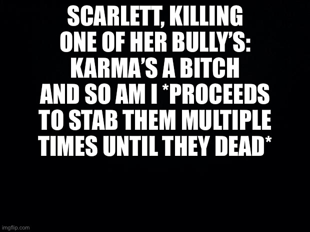 Black background | SCARLETT, KILLING ONE OF HER BULLY’S: KARMA’S A BITCH AND SO AM I *PROCEEDS TO STAB THEM MULTIPLE TIMES UNTIL THEY DEAD* | image tagged in black background | made w/ Imgflip meme maker