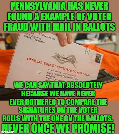 yep | PENNSYLVANIA HAS NEVER FOUND A EXAMPLE OF VOTER FRAUD WITH MAIL IN BALLOTS; WE CAN SAY THAT ABSOLUTELY BECAUSE WE HAVE NEVER EVER BOTHERED TO COMPARE THE SIGNATURES ON THE VOTER ROLLS WITH THE ONE ON THE BALLOTS. NEVER ONCE WE PROMISE! | image tagged in democrats,communism,banana republic,2020 elections,joe biden | made w/ Imgflip meme maker