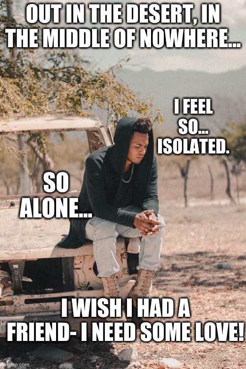 Isolation... | OUT IN THE DESERT, IN THE MIDDLE OF NOWHERE... I FEEL SO... ISOLATED. SO ALONE... I WISH I HAD A FRIEND- I NEED SOME LOVE! | image tagged in alone | made w/ Imgflip meme maker