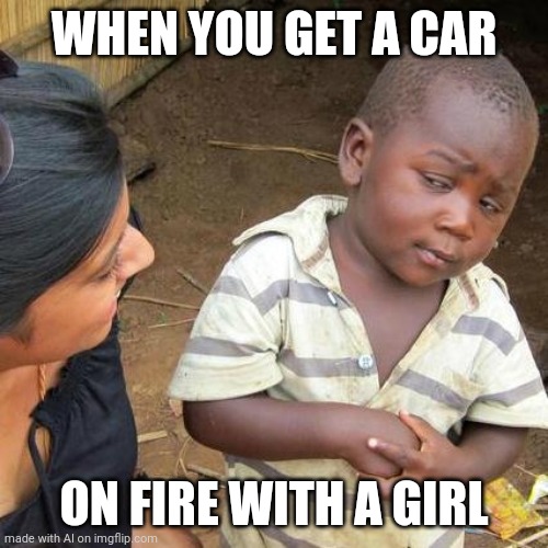 Idk bro | WHEN YOU GET A CAR; ON FIRE WITH A GIRL | image tagged in memes,third world skeptical kid | made w/ Imgflip meme maker