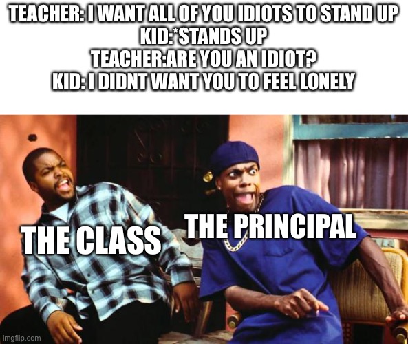 Ice Cube Damn | TEACHER: I WANT ALL OF YOU IDIOTS TO STAND UP
KID:*STANDS UP
TEACHER:ARE YOU AN IDIOT?
KID: I DIDNT WANT YOU TO FEEL LONELY; THE PRINCIPAL; THE CLASS | image tagged in ice cube damn | made w/ Imgflip meme maker