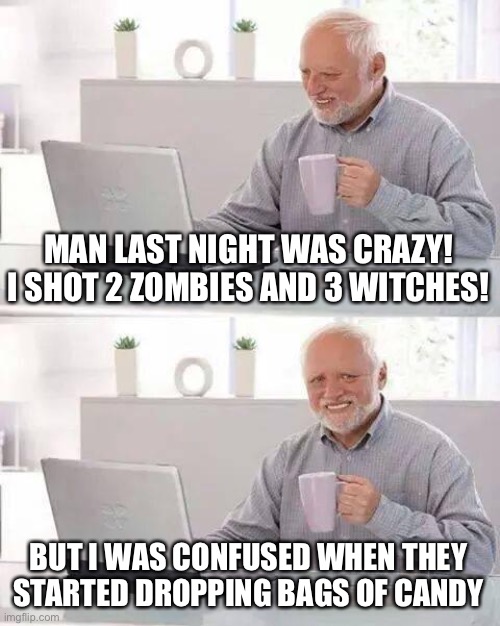 late spooky season meme | MAN LAST NIGHT WAS CRAZY! I SHOT 2 ZOMBIES AND 3 WITCHES! BUT I WAS CONFUSED WHEN THEY STARTED DROPPING BAGS OF CANDY | image tagged in memes,hide the pain harold | made w/ Imgflip meme maker
