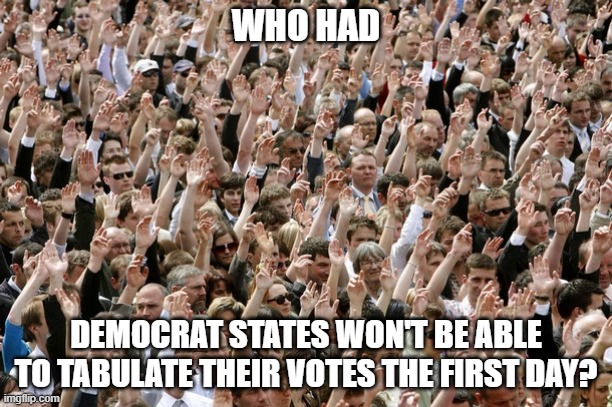 Who had "democrat states will have more votes than voters?" | WHO HAD; DEMOCRAT STATES WON'T BE ABLE TO TABULATE THEIR VOTES THE FIRST DAY? | image tagged in people raising hands,democrat voter fraud,all the way to scotus,keep america great,socialism is for fools | made w/ Imgflip meme maker