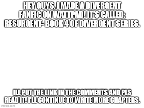 PLS READ THIS | HEY GUYS, I MADE A DIVERGENT FANFIC ON WATTPAD! IT'S CALLED: RESURGENT- BOOK 4 OF DIVERGENT SERIES. ILL PUT THE LINK IN THE COMMENTS AND PLS READ IT! I'LL CONTINUE TO WRITE MORE CHAPTERS. | image tagged in blank white template,fanfic | made w/ Imgflip meme maker