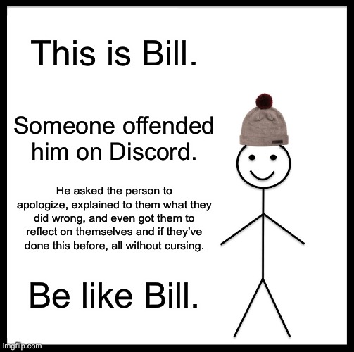 be kind | This is Bill. Someone offended him on Discord. He asked the person to apologize, explained to them what they did wrong, and even got them to reflect on themselves and if they’ve done this before, all without cursing. Be like Bill. | image tagged in memes,be like bill,be kind,discord,kindness,smart | made w/ Imgflip meme maker