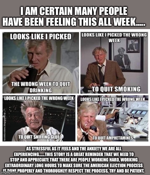 Picked the wrong week | I AM CERTAIN MANY PEOPLE HAVE BEEN FEELING THIS ALL WEEK..... AS STRESSFUL AS IT FEELS AND THE ANXIETY WE ARE ALL EXPERIENCING.......THIS STORY IS A GREAT REMINDER THAT WE NEED TO STOP AND APPRECIATE THAT THERE ARE PEOPLE WORKING HARD, WORKING EXTRAORDINARY LONG HOURS TO MAKE SURE THE AMERICAN ELECTION PROCESS IS DONE PROPERLY AND THOROUGHLY! RESPECT THE PROCESS, TRY AND BE PATIENT. | image tagged in election 2020,airplane wrong week | made w/ Imgflip meme maker