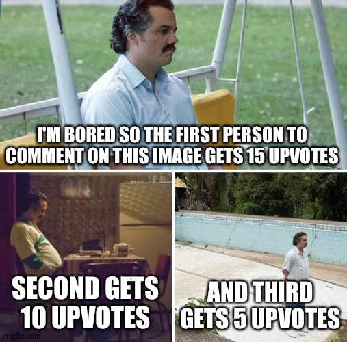 . | I'M BORED SO THE FIRST PERSON TO COMMENT ON THIS IMAGE GETS 15 UPVOTES; SECOND GETS 10 UPVOTES; AND THIRD GETS 5 UPVOTES | image tagged in memes,sad pablo escobar | made w/ Imgflip meme maker