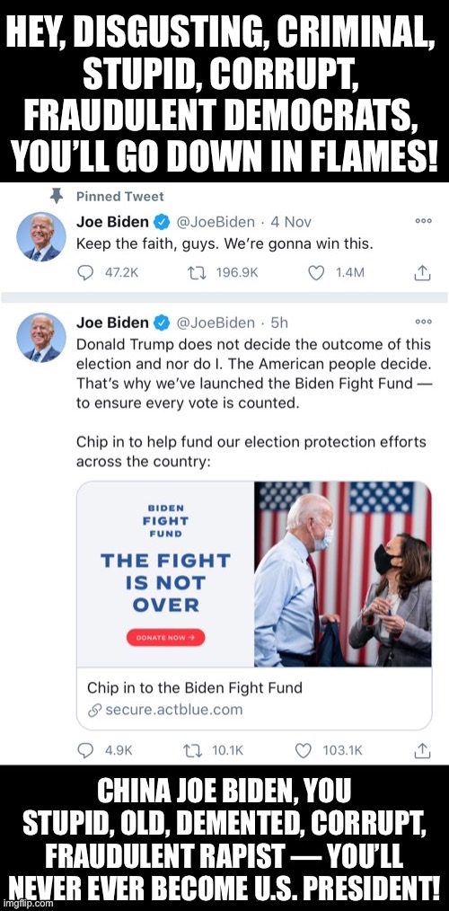 China Joe Biden, you disgusting rapist, you’ll never ever become U.S. President! Stop the fraudulent Democrats once and for all! | HEY, DISGUSTING, CRIMINAL, 

STUPID, CORRUPT, 

FRAUDULENT DEMOCRATS, 
YOU’LL GO DOWN IN FLAMES! | image tagged in joe biden,biden,creepy joe biden,election fraud,democrat party,election 2020 | made w/ Imgflip meme maker