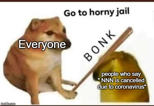 go | Everyone; people who say " NNN is cancelled  due to coronavirus" | image tagged in go to horny jail | made w/ Imgflip meme maker