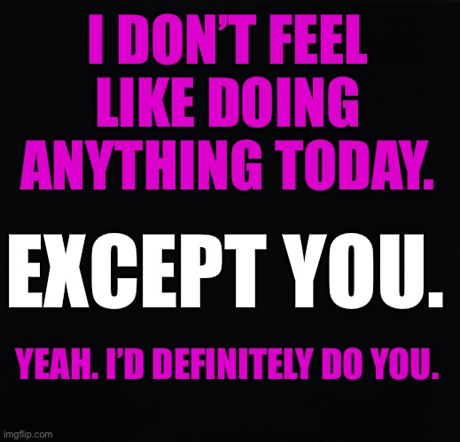 Doing You | I DON’T FEEL LIKE DOING ANYTHING TODAY. EXCEPT YOU. YEAH. I’D DEFINITELY DO YOU. | image tagged in sexy | made w/ Imgflip meme maker