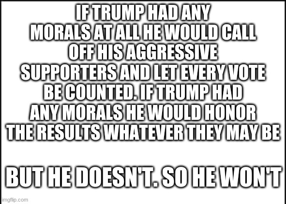 He doesn't | IF TRUMP HAD ANY MORALS AT ALL HE WOULD CALL OFF HIS AGGRESSIVE SUPPORTERS AND LET EVERY VOTE BE COUNTED. IF TRUMP HAD ANY MORALS HE WOULD HONOR THE RESULTS WHATEVER THEY MAY BE; BUT HE DOESN'T. SO HE WON'T | image tagged in trump,joe biden,morals | made w/ Imgflip meme maker
