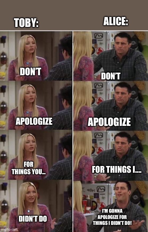 I’m bored sooooo | ALICE:; TOBY:; DON’T; DON’T; APOLOGIZE; APOLOGIZE; FOR THINGS YOU... FOR THINGS I.... I’M GONNA APOLOGIZE FOR THINGS I DIDN’T DO! DIDN’T DO | image tagged in friends joey teached french | made w/ Imgflip meme maker