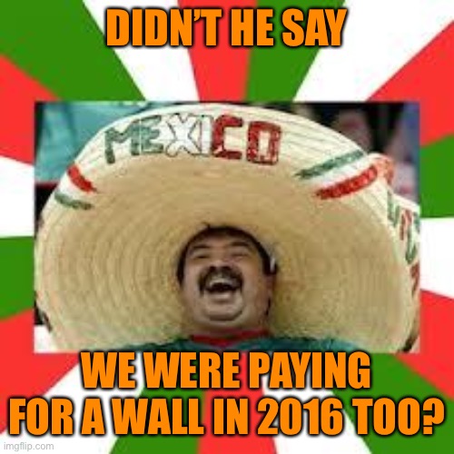 Mexican Fiesta | DIDN’T HE SAY WE WERE PAYING FOR A WALL IN 2016 TOO? | image tagged in mexican fiesta | made w/ Imgflip meme maker