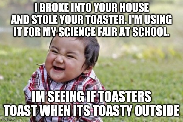 thats not that evil | I BROKE INTO YOUR HOUSE AND STOLE YOUR TOASTER. I'M USING IT FOR MY SCIENCE FAIR AT SCHOOL. IM SEEING IF TOASTERS TOAST WHEN ITS TOASTY OUTSIDE | image tagged in baby,evil toddler,reality can be whatever i want | made w/ Imgflip meme maker