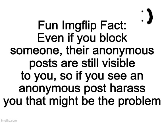 Blank White Template | Fun Imgflip Fact:
Even if you block someone, their anonymous posts are still visible to you, so if you see an anonymous post harass you that might be the problem | image tagged in blank white template | made w/ Imgflip meme maker