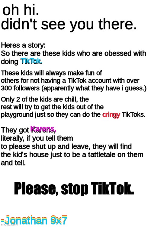 true story. | didn't see you there. oh hi. Heres a story:
So there are these kids who are obessed with
doing TikTok. TikTok. These kids will always make fun of 
others for not having a TikTok account with over
300 followers (apparently what they have i guess.); Only 2 of the kids are chill, the rest will try to get the kids out of the playground just so they can do the cringy TikToks. cringy; Karens, They got Karens,
literally, if you tell them 
to please shut up and leave, they will find
the kid's house just to be a tattletale on them
and tell. Please, stop TikTok. -Jonathan 9x7; -Jonathan 9x7; -Jonathan 9x7 | image tagged in blank white template,true story,anti tiktok | made w/ Imgflip meme maker