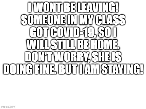 I'm Staying | I WONT BE LEAVING! SOMEONE IN MY CLASS GOT COVID-19, SO I WILL STILL BE HOME. DON'T WORRY, SHE IS DOING FINE. BUT I AM STAYING! | image tagged in blank white template | made w/ Imgflip meme maker