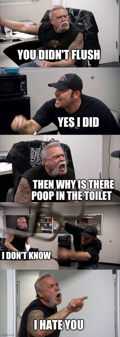 American Chopper Argument Meme | YOU DIDN'T FLUSH; YES I DID; THEN WHY IS THERE POOP IN THE TOILET; I DON'T KNOW; I HATE YOU | image tagged in memes,american chopper argument | made w/ Imgflip meme maker