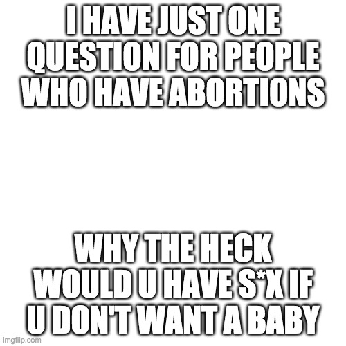 Blank Transparent Square | I HAVE JUST ONE QUESTION FOR PEOPLE WHO HAVE ABORTIONS; WHY THE HECK WOULD U HAVE S*X IF U DON'T WANT A BABY | image tagged in memes,blank transparent square | made w/ Imgflip meme maker