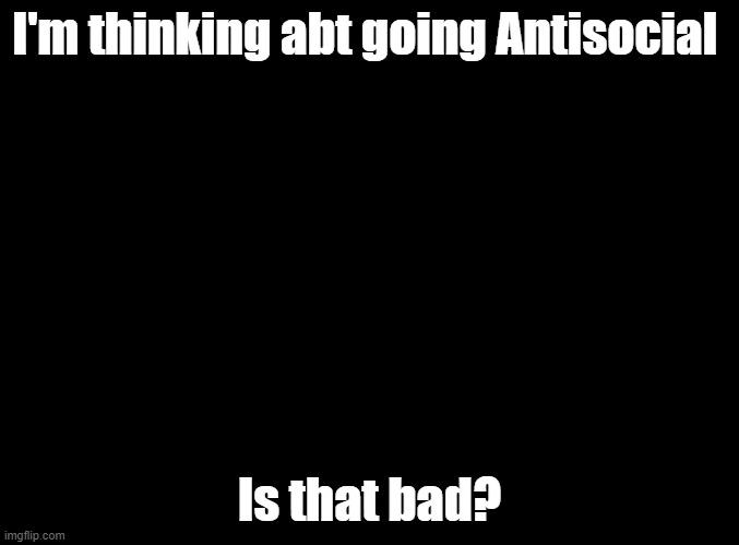 Antisocial | I'm thinking abt going Antisocial; Is that bad? | image tagged in depression,antisocial | made w/ Imgflip meme maker