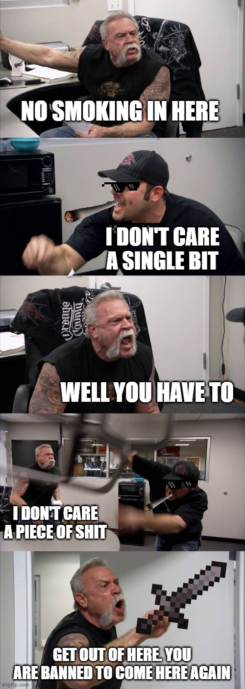 American Chopper Argument | NO SMOKING IN HERE; I DON'T CARE A SINGLE BIT; WELL YOU HAVE TO; I DON'T CARE A PIECE OF SHIT; GET OUT OF HERE. YOU ARE BANNED TO COME HERE AGAIN | image tagged in memes,american chopper argument | made w/ Imgflip meme maker