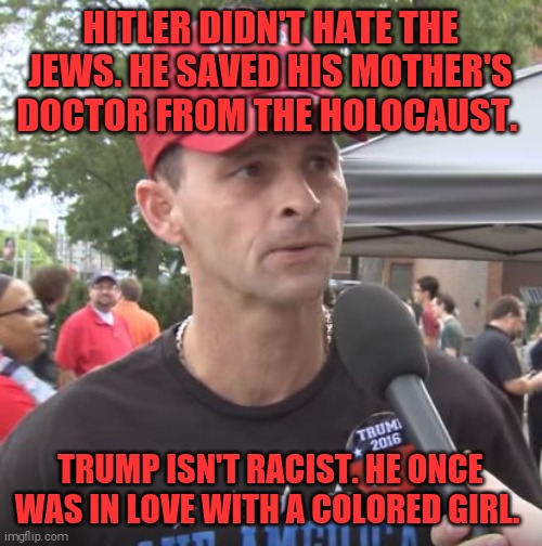 Reptarded logic 101 | HITLER DIDN'T HATE THE JEWS. HE SAVED HIS MOTHER'S DOCTOR FROM THE HOLOCAUST. TRUMP ISN'T RACIST. HE ONCE WAS IN LOVE WITH A COLORED GIRL. | image tagged in trump supporter | made w/ Imgflip meme maker