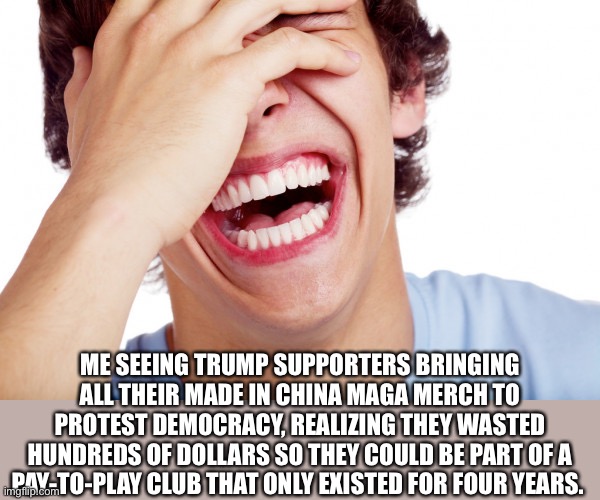 Laughing at MAGA idiots | ME SEEING TRUMP SUPPORTERS BRINGING ALL THEIR MADE IN CHINA MAGA MERCH TO PROTEST DEMOCRACY, REALIZING THEY WASTED HUNDREDS OF DOLLARS SO THEY COULD BE PART OF A PAY-TO-PLAY CLUB THAT ONLY EXISTED FOR FOUR YEARS. | image tagged in political meme | made w/ Imgflip meme maker