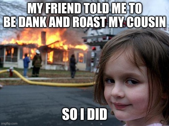 When your friend takes you too seriously | MY FRIEND TOLD ME TO BE DANK AND ROAST MY COUSIN; SO I DID | image tagged in memes,disaster girl | made w/ Imgflip meme maker