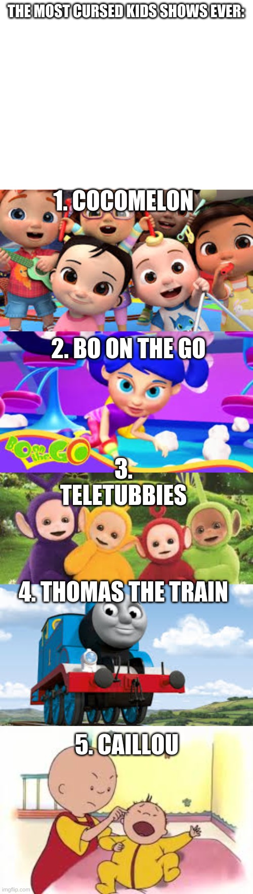 THE MOST CURSED KIDS SHOWS EVER:; 1. COCOMELON; 2. BO ON THE GO; 3. TELETUBBIES; 4. THOMAS THE TRAIN; 5. CAILLOU | image tagged in blank white template | made w/ Imgflip meme maker