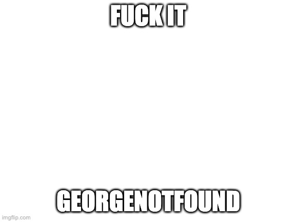 Blank White Template | FUCK IT; GEORGENOTFOUND | image tagged in blank white template | made w/ Imgflip meme maker