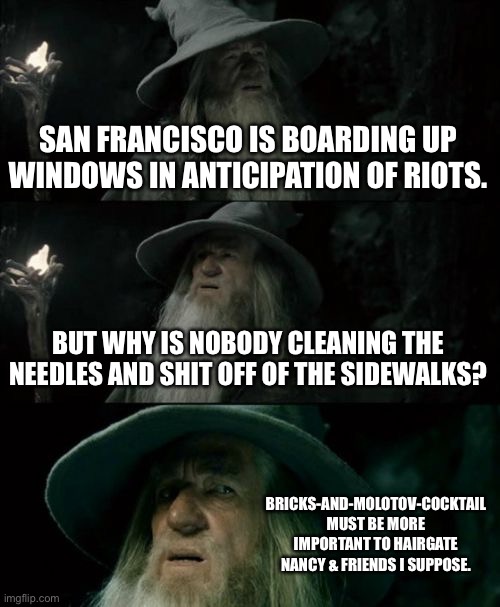 Bricks and Molotov cocktail in San Franshitsco | SAN FRANCISCO IS BOARDING UP WINDOWS IN ANTICIPATION OF RIOTS. BUT WHY IS NOBODY CLEANING THE NEEDLES AND SHIT OFF OF THE SIDEWALKS? BRICKS-AND-MOLOTOV-COCKTAIL MUST BE MORE IMPORTANT TO HAIRGATE NANCY & FRIENDS I SUPPOSE. | image tagged in memes,confused gandalf,san francisco,shit,riot,brick | made w/ Imgflip meme maker