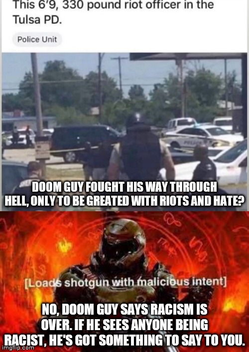 DOOM GUY FOUGHT HIS WAY THROUGH HELL, ONLY TO BE GREATED WITH RIOTS AND HATE? NO, DOOM GUY SAYS RACISM IS OVER. IF HE SEES ANYONE BEING RACIST, HE'S GOT SOMETHING TO SAY TO YOU. | image tagged in doom guy | made w/ Imgflip meme maker