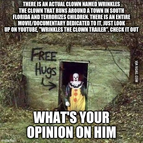 YIKES | THERE IS AN ACTUAL CLOWN NAMED WRINKLES THE CLOWN THAT RUNS AROUND A TOWN IN SOUTH FLORIDA AND TERRORIZES CHILDREN. THERE IS AN ENTIRE MOVIE/DOCUMENTARY DEDICATED TO IT, JUST LOOK UP ON YOUTUBE, "WRINKLES THE CLOWN TRAILER", CHECK IT OUT; WHAT'S YOUR OPINION ON HIM | image tagged in scary clown | made w/ Imgflip meme maker