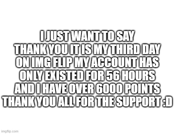 Blank White Template | I JUST WANT TO SAY THANK YOU IT IS MY THIRD DAY ON IMG FLIP MY ACCOUNT HAS ONLY EXISTED FOR 56 HOURS AND I HAVE OVER 6000 POINTS THANK YOU ALL FOR THE SUPPORT :D | image tagged in blank white template | made w/ Imgflip meme maker