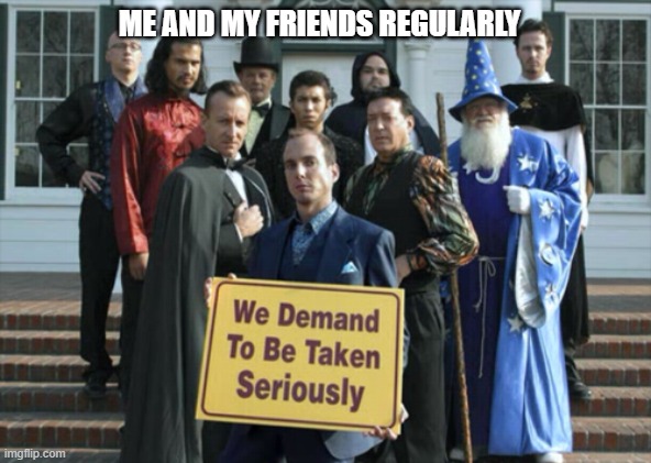 We demand to be taken seriously | ME AND MY FRIENDS REGULARLY | image tagged in we demand to be taken seriously | made w/ Imgflip meme maker