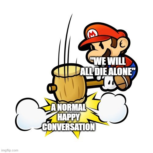 yes | "WE WILL ALL DIE ALONE"; A NORMAL HAPPY CONVERSATION | image tagged in memes,mario hammer smash | made w/ Imgflip meme maker
