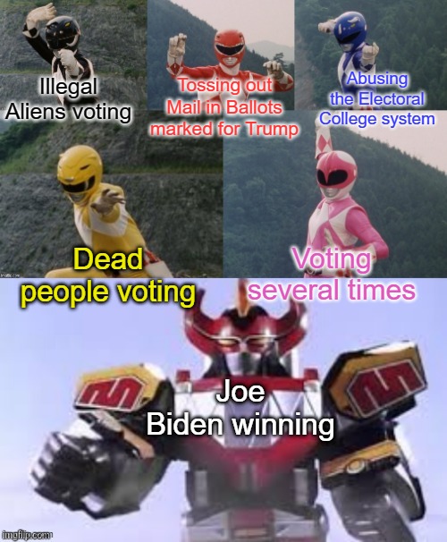 Mighty Morphing Power Rangers summon the Megazord | Abusing the Electoral College system; Illegal Aliens voting; Tossing out Mail in Ballots marked for Trump; Dead people voting; Voting several times; Joe Biden winning | image tagged in mighty morphing power rangers summon the megazord | made w/ Imgflip meme maker