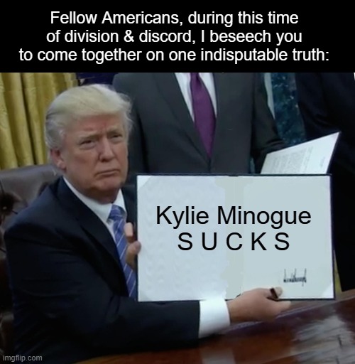 Trump Bill Signing | Fellow Americans, during this time of division & discord, I beseech you to come together on one indisputable truth:; Kylie Minogue
S U C K S | image tagged in memes,trump bill signing,kylieminoguesucks | made w/ Imgflip meme maker