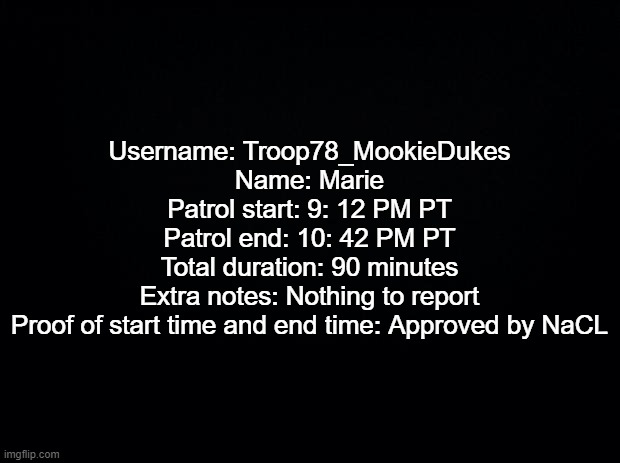 Patrol for Trooper 78 | Username: Troop78_MookieDukes
Name: Marie
Patrol start: 9: 12 PM PT
Patrol end: 10: 42 PM PT
Total duration: 90 minutes
Extra notes: Nothing to report
Proof of start time and end time: Approved by NaCL | image tagged in black background | made w/ Imgflip meme maker