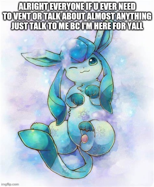 Glaceon laying on a could | ALRIGHT EVERYONE IF U EVER NEED TO VENT OR TALK ABOUT ALMOST ANYTHING JUST TALK TO ME BC I'M HERE FOR YALL | image tagged in glaceon laying on a could | made w/ Imgflip meme maker