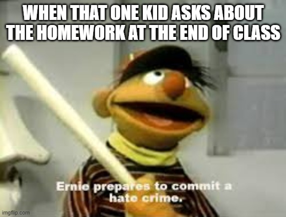 Ernie Prepares to commit a hate crime | WHEN THAT ONE KID ASKS ABOUT THE HOMEWORK AT THE END OF CLASS | image tagged in ernie prepares to commit a hate crime,school | made w/ Imgflip meme maker