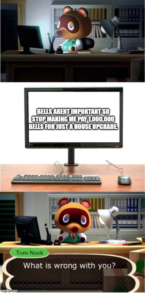 Tom Nook What is wrong with you | BELLS ARENT IMPORTANT SO STOP MAKING ME PAY 1,000,000 BELLS FOR JUST A HOUSE UPGRADE. | image tagged in tom nook what is wrong with you | made w/ Imgflip meme maker