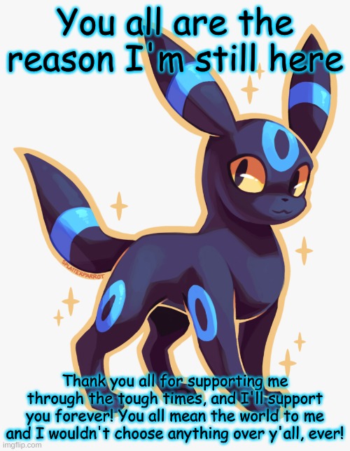 ^w^ | You all are the reason I'm still here; Thank you all for supporting me through the tough times, and I'll support you forever! You all mean the world to me and I wouldn't choose anything over y'all, ever! | made w/ Imgflip meme maker