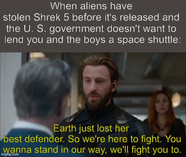 Current objective: recover Shrek five. | When aliens have 
stolen Shrek 5 before it's released and 
the U. S. government doesn't want to 
lend you and the boys a space shuttle:; Earth just lost her 
best defender. So we're here to fight. You wanna stand in our way, we'll fight you to. | image tagged in captain america,avengers,avengers infinity war,government,shrek,shrek five | made w/ Imgflip meme maker